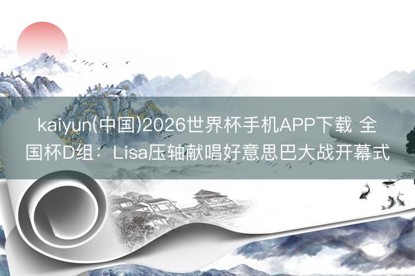 kaiyun(中国)2026世界杯手机APP下载 全国杯D组：Lisa压轴献唱好意思巴大战开幕式