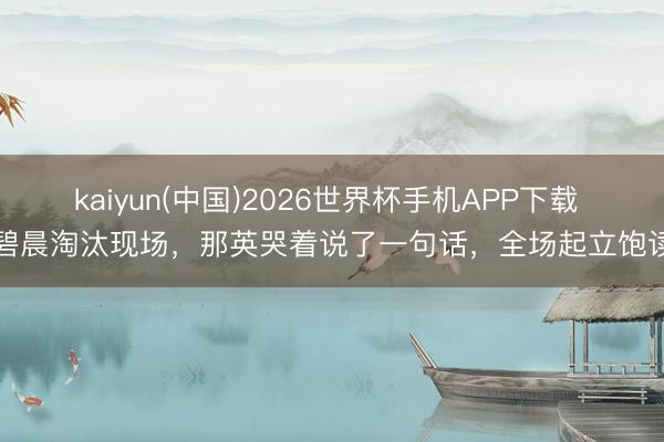 kaiyun(中国)2026世界杯手机APP下载 张碧晨淘汰现场,那英哭着说了一句话,全场起立饱读掌