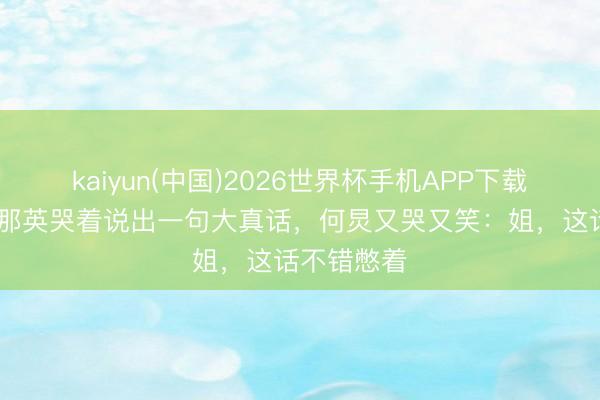 kaiyun(中国)2026世界杯手机APP下载 淘汰现场那英哭着说出一句大真话，何炅又哭又笑：姐，这话不错憋着