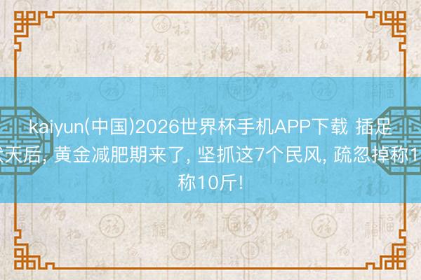 kaiyun(中国)2026世界杯手机APP下载 插足三伏天后， 黄金减肥期来了， 坚抓这7个民风， 疏忽掉称10斤!