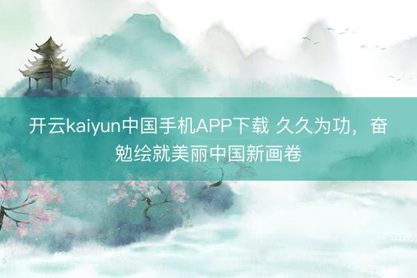 开云kaiyun中国手机APP下载 久久为功,奋勉绘就美丽中国新画卷