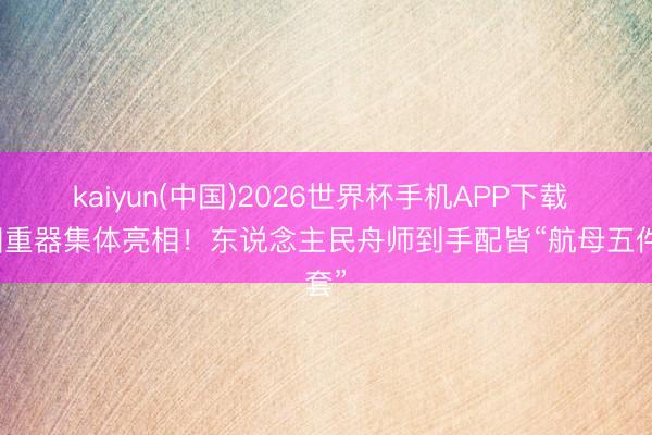 kaiyun(中国)2026世界杯手机APP下载 大国重器集体亮相!东说念主民舟师到手配皆“航母五件套”