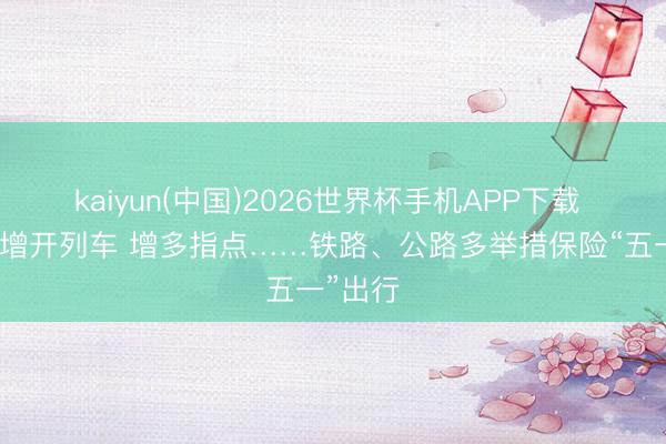kaiyun(中国)2026世界杯手机APP下载 视频丨增开列车 增多指点……铁路、公路多举措保险“五一”出行