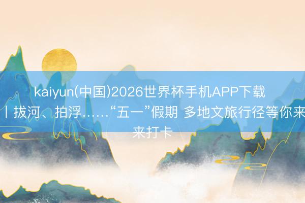 kaiyun(中国)2026世界杯手机APP下载 视频丨拔河、拍浮……“五一”假期 多地文旅行径等你来打卡