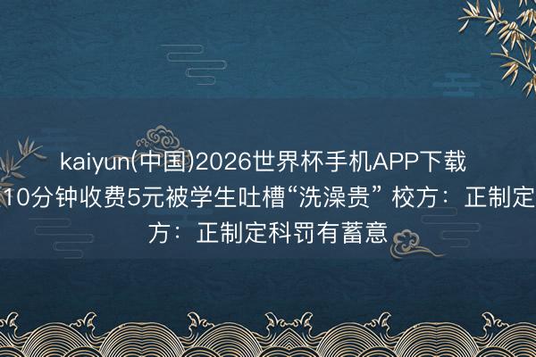 kaiyun(中国)2026世界杯手机APP下载 山西一高校10分钟收费5元被学生吐槽“洗澡贵” 校方：正制定科罚有蓄意