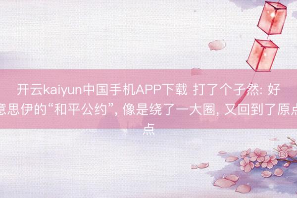 开云kaiyun中国手机APP下载 打了个孑然: 好意思伊的“和平公约”， 像是绕了一大圈， 又回到了原点