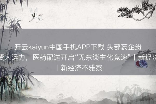 开云kaiyun中国手机APP下载 头部药企纷繁加码贤人运力，医药配送开启“无东谈主化竞速”丨新经济不雅察