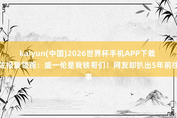 kaiyun(中国)2026世界杯手机APP下载 向佐报复领路:盛一伦是我铁哥们!网友却扒出5年前往事
