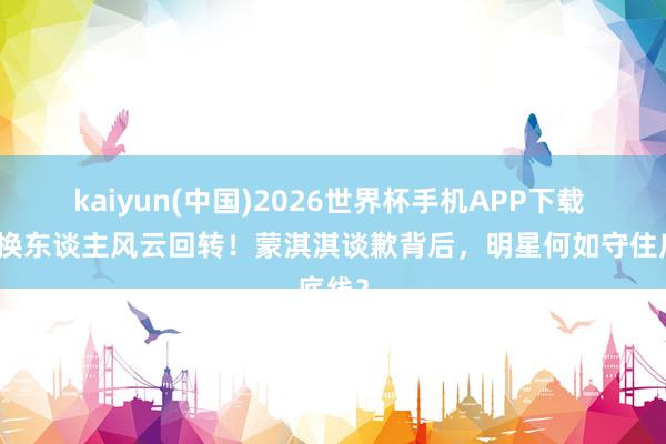 kaiyun(中国)2026世界杯手机APP下载 编剧换东谈主风云回转！蒙淇淇谈歉背后，明星何如守住底线？