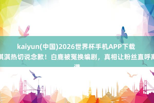 kaiyun(中国)2026世界杯手机APP下载 蒙淇淇热切说念歉!白鹿被冤换编剧,真相让粉丝直呼离谱