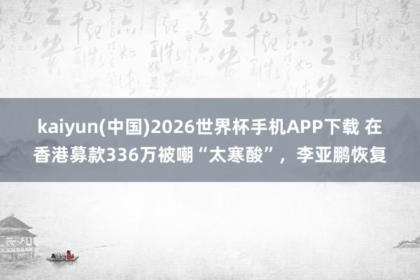 kaiyun(中国)2026世界杯手机APP下载 在香港募款336万被嘲“太寒酸”,李亚鹏恢复