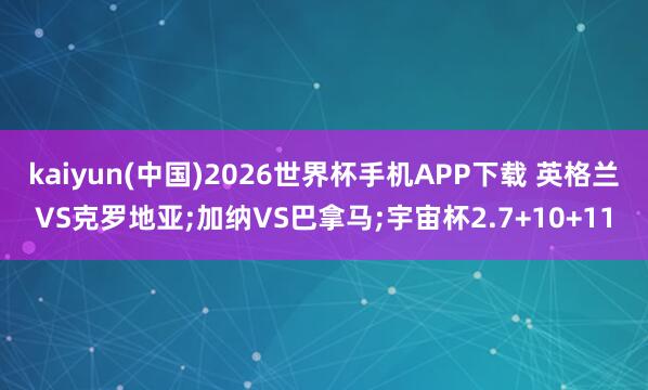 kaiyun(中国)2026世界杯手机APP下载 英格兰VS克罗地亚;加纳VS巴拿马;宇宙杯2.7+10+11