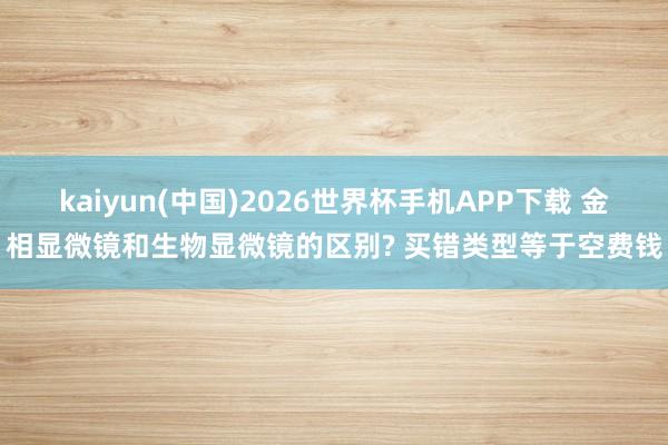 kaiyun(中国)2026世界杯手机APP下载 金相显微镜和生物显微镜的区别? 买错类型等于空费钱