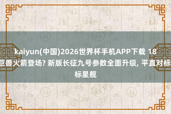 kaiyun(中国)2026世界杯手机APP下载 185米巨兽火箭登场? 新版长征九号参数全面升级， 平直对标星舰