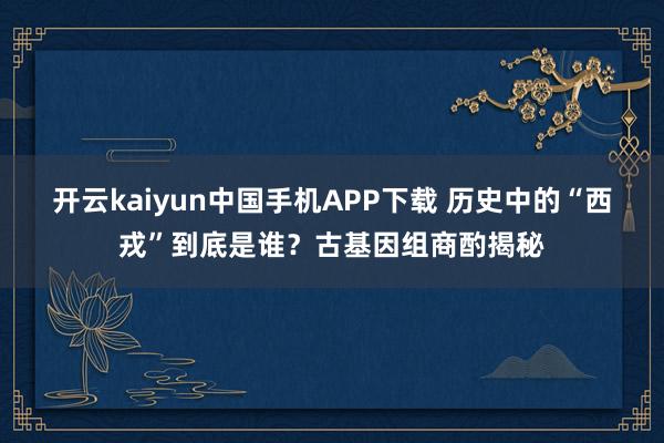 开云kaiyun中国手机APP下载 历史中的“西戎”到底是谁？古基因组商酌揭秘