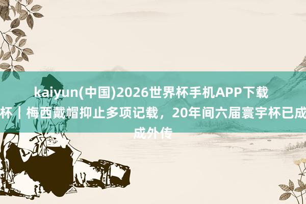 kaiyun(中国)2026世界杯手机APP下载 寰宇杯｜梅西戴帽抑止多项记载，20年间六届寰宇杯已成外传