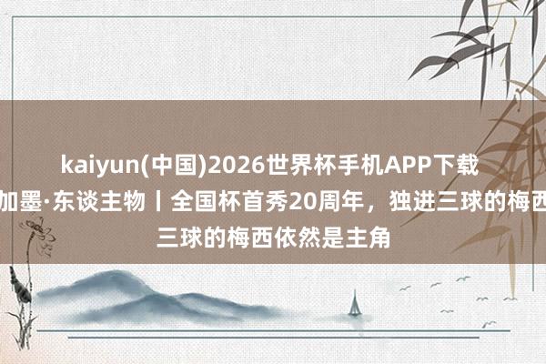 kaiyun(中国)2026世界杯手机APP下载 碰杯好意思加墨·东谈主物丨全国杯首秀20周年，独进三球的梅西依然是主角