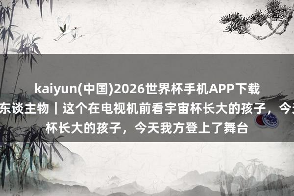 kaiyun(中国)2026世界杯手机APP下载 碰杯好意思加墨·东谈主物|这个在电视机前看宇宙杯长大的孩子,今天我方登上了舞台