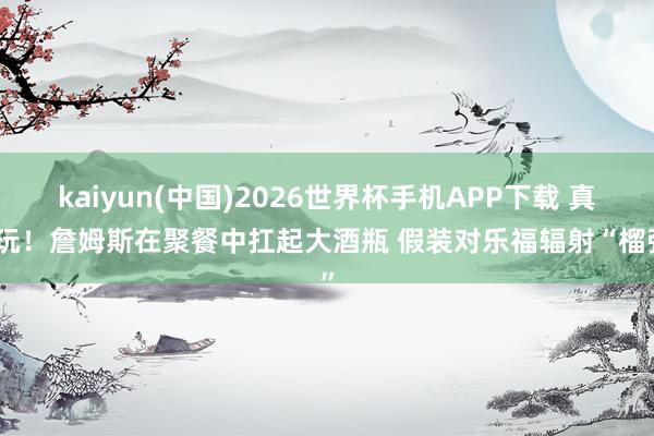 kaiyun(中国)2026世界杯手机APP下载 真会玩！詹姆斯在聚餐中扛起大酒瓶 假装对乐福辐射“榴弹”