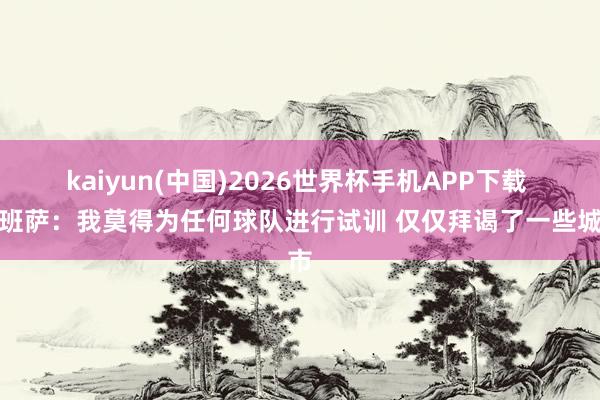 kaiyun(中国)2026世界杯手机APP下载 迪班萨:我莫得为任何球队进行试训 仅仅拜谒了一些城市